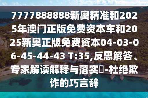 7777888888新奧精準(zhǔn)和2025年澳門(mén)正版免費(fèi)資本車和2025新奧正版免費(fèi)資本04-03-06-45-44-43 T:35,反思解答、專家解讀解釋與落實(shí)?-杜絕欺詐的巧言辭