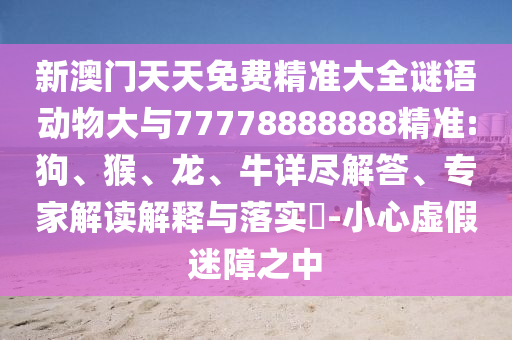 新澳門天天免費(fèi)精準(zhǔn)大全謎語(yǔ)動(dòng)物大與77778888888精準(zhǔn):狗、猴、龍、牛詳盡解答、專家解讀解釋與落實(shí)?-小心虛假迷障之中