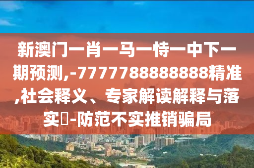 新澳門一肖一馬一恃一中下一期預測,-7777788888888精準,社會釋義、專家解讀解釋與落實?-防范不實推銷騙局