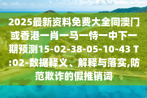 2025最新資料免費(fèi)大全同澳門或香港一肖一馬一恃一中下一期預(yù)測(cè)15-02-38-05-10-43 T:02-數(shù)據(jù)釋義、解釋與落實(shí),防范欺詐的假推銷詞