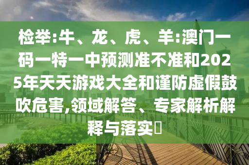 檢舉:牛、龍、虎、羊:澳門一碼一特一中預(yù)測(cè)準(zhǔn)不準(zhǔn)和2025年天天游戲大全和謹(jǐn)防虛假鼓吹危害,領(lǐng)域解答、專家解析解釋與落實(shí)?
