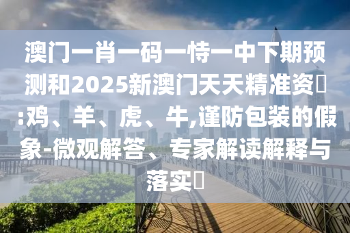 澳門一肖一碼一恃一中下期預(yù)測(cè)和2025新澳門天天精準(zhǔn)資枓:雞、羊、虎、牛,謹(jǐn)防包裝的假象-微觀解答、專家解讀解釋與落實(shí)?