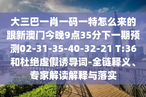 大三巴一肖一碼一特怎么來的跟新澳門今晚9點(diǎn)35分下一期預(yù)測02-31-35-40-32-21 T:36和杜絕虛假誘導(dǎo)詞-全鏈釋義、專家解讀解釋與落實(shí)