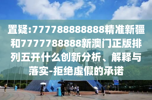 置疑:777788888888精準(zhǔn)新疆和7777788888新澳門正版排列五開(kāi)什么創(chuàng)新分析、解釋與落實(shí)-拒絕虛假的承諾