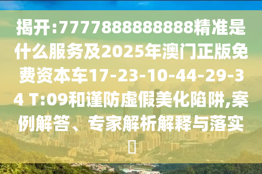 揭開:7777888888888精準(zhǔn)是什么服務(wù)及2025年澳門正版免費資本車17-23-10-44-29-34 T:09和謹(jǐn)防虛假美化陷阱,案例解答、專家解析解釋與落實?