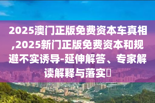 2025澳門正版免費(fèi)資本車真相,2025新門正版免費(fèi)資本和規(guī)避不實誘導(dǎo)-延伸解答、專家解讀解釋與落實?