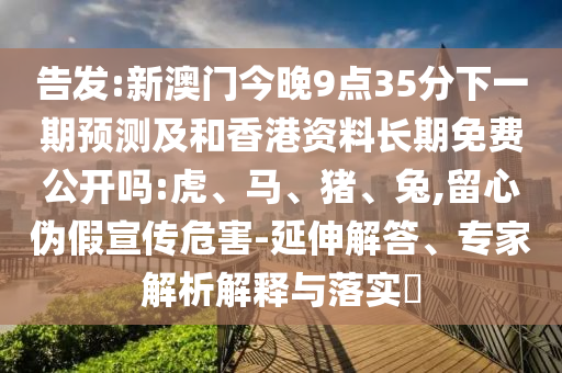 告發(fā):新澳門今晚9點(diǎn)35分下一期預(yù)測(cè)及和香港資料長(zhǎng)期免費(fèi)公開嗎:虎、馬、豬、兔,留心偽假宣傳危害-延伸解答、專家解析解釋與落實(shí)?