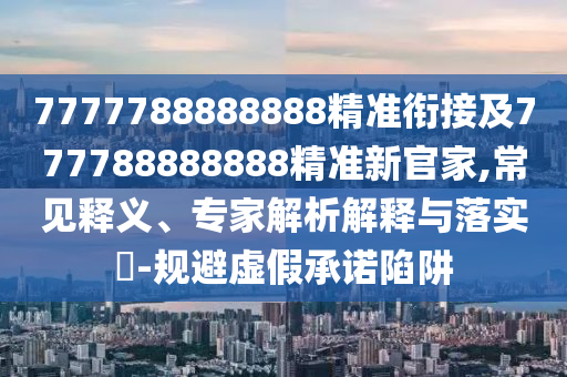 7777788888888精準銜接及777788888888精準新官家,常見釋義、專家解析解釋與落實?-規(guī)避虛假承諾陷阱