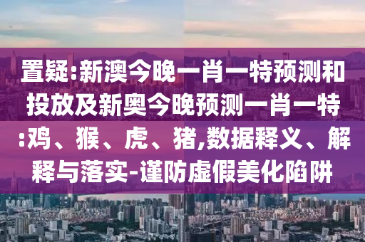 置疑:新澳今晚一肖一特預(yù)測和投放及新奧今晚預(yù)測一肖一特:雞、猴、虎、豬,數(shù)據(jù)釋義、解釋與落實-謹(jǐn)防虛假美化陷阱