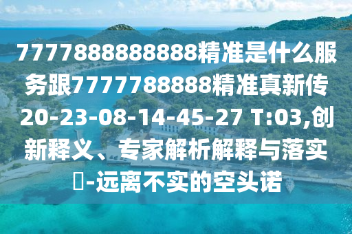 7777888888888精準是什么服務(wù)跟7777788888精準真新傳20-23-08-14-45-27 T:03,創(chuàng)新釋義、專家解析解釋與落實?-遠離不實的空頭諾