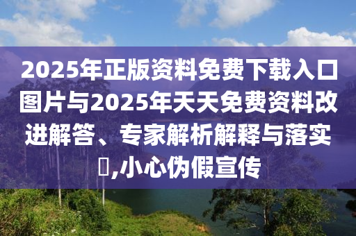 2025年正版資料免費下載入口圖片與2025年天天免費資料改進解答、專家解析解釋與落實?,小心偽假宣傳