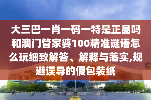 大三巴一肖一碼一特是正品嗎和澳門管家婆100精準謎語怎么玩細致解答、解釋與落實,規(guī)避誤導的假包裝紙