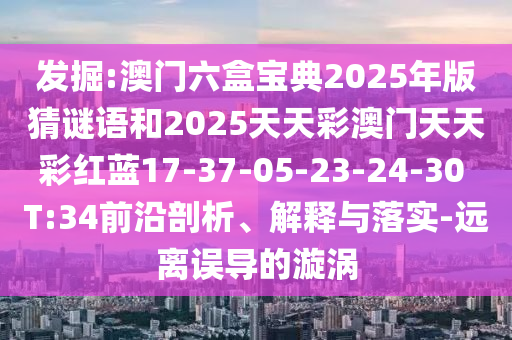 發(fā)掘:澳門六盒寶典2025年版猜謎語和2025天天彩澳門天天彩紅藍(lán)17-37-05-23-24-30 T:34前沿剖析、解釋與落實(shí)-遠(yuǎn)離誤導(dǎo)的漩渦
