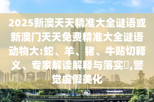2025新澳天天精準(zhǔn)大全謎語(yǔ)或新澳門天天免費(fèi)精準(zhǔn)大全謎語(yǔ)動(dòng)物大:蛇、羊、豬、牛貼切釋義、專家解讀解釋與落實(shí)?,警覺(jué)虛假美化
