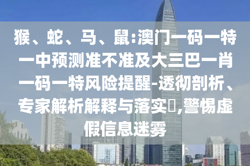 猴、蛇、馬、鼠:澳門一碼一特一中預(yù)測準不準及大三巴一肖一碼一特風險提醒-透徹剖析、專家解析解釋與落實?,警惕虛假信息迷霧