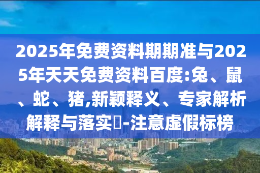 2025年免費資料期期準(zhǔn)與2025年天天免費資料百度:兔、鼠、蛇、豬,新穎釋義、專家解析解釋與落實?-注意虛假標(biāo)榜