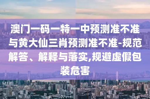 澳門一碼一特一中預(yù)測準不準與黃大仙三肖預(yù)測準不準-規(guī)范解答、解釋與落實,規(guī)避虛假包裝危害