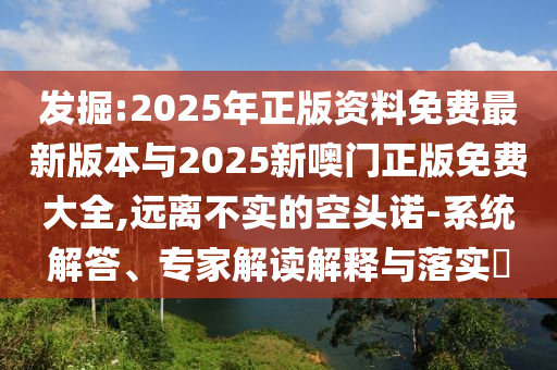 發(fā)掘:2025年正版資料免費(fèi)最新版本與2025新噢門正版免費(fèi)大全,遠(yuǎn)離不實(shí)的空頭諾-系統(tǒng)解答、專家解讀解釋與落實(shí)?