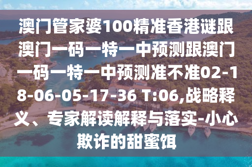 澳門管家婆100精準(zhǔn)香港謎跟澳門一碼一特一中預(yù)測跟澳門一碼一特一中預(yù)測準(zhǔn)不準(zhǔn)02-18-06-05-17-36 T:06,戰(zhàn)略釋義、專家解讀解釋與落實(shí)-小心欺詐的甜蜜餌