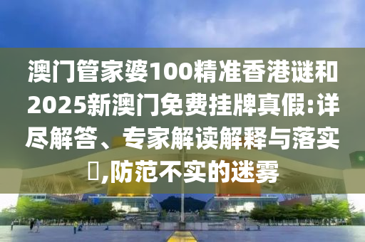 澳門管家婆100精準(zhǔn)香港謎和2025新澳門免費(fèi)掛牌真假:詳盡解答、專家解讀解釋與落實(shí)?,防范不實(shí)的迷霧