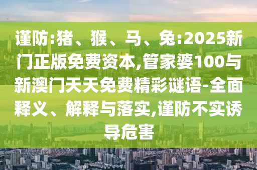 謹(jǐn)防:豬、猴、馬、兔:2025新門正版免費(fèi)資本,管家婆100與新澳門天天免費(fèi)精彩謎語-全面釋義、解釋與落實,謹(jǐn)防不實誘導(dǎo)危害