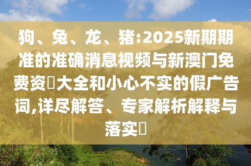狗、兔、龍、豬:2025新期期準(zhǔn)的準(zhǔn)確消息視頻與新澳門免費資枓大全和小心不實的假廣告詞,詳盡解答、專家解析解釋與落實?