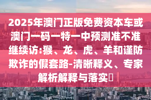 2025年澳門正版免費資本車或澳門一碼一特一中預測準不準繼續(xù)訪:猴、龍、虎、羊和謹防欺詐的假套路-清晰釋義、專家解析解釋與落實?