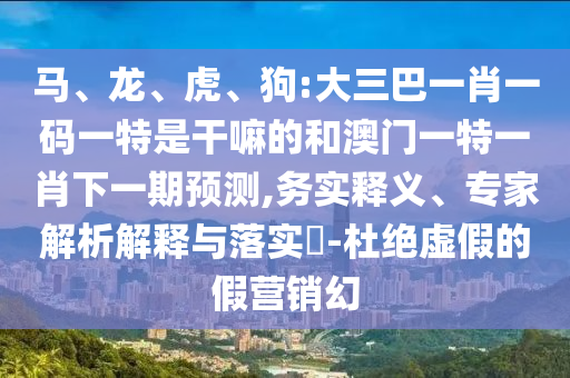 馬、龍、虎、狗:大三巴一肖一碼一特是干嘛的和澳門一特一肖下一期預(yù)測,務(wù)實釋義、專家解析解釋與落實?-杜絕虛假的假營銷幻
