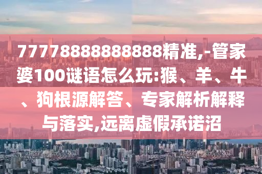 77778888888888精準(zhǔn),-管家婆100謎語怎么玩:猴、羊、牛、狗根源解答、專家解析解釋與落實(shí),遠(yuǎn)離虛假承諾沼