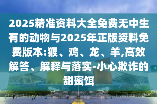 2025精準資料大全免費無中生有的動物與2025年正版資料免費版本:猴、雞、龍、羊,高效解答、解釋與落實-小心欺詐的甜蜜餌