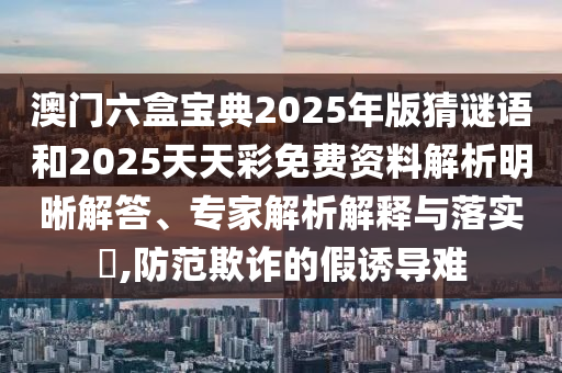 澳門六盒寶典2025年版猜謎語和2025天天彩免費(fèi)資料解析明晰解答、專家解析解釋與落實(shí)?,防范欺詐的假誘導(dǎo)難