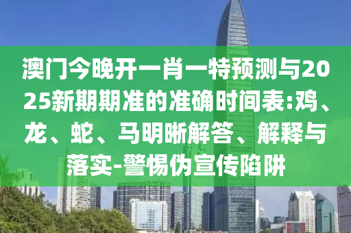 澳門今晚開一肖一特預測與2025新期期準的準確時間表:雞、龍、蛇、馬明晰解答、解釋與落實-警惕偽宣傳陷阱