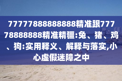 77777888888888精準(zhǔn)跟77778888888精準(zhǔn)精疆:兔、豬、雞、狗:實(shí)用釋義、解釋與落實(shí),小心虛假迷障之中