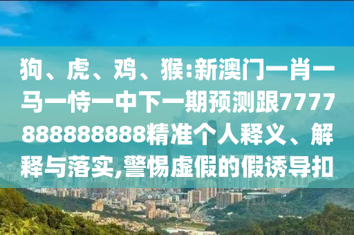 狗、虎、雞、猴:新澳門一肖一馬一恃一中下一期預測跟7777888888888精準個人釋義、解釋與落實,警惕虛假的假誘導扣