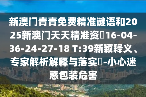 新澳門青青免費(fèi)精準(zhǔn)謎語(yǔ)和2025新澳門天天精準(zhǔn)資枓16-04-36-24-27-18 T:39新穎釋義、專家解析解釋與落實(shí)?-小心迷惑包裝危害