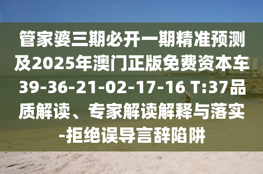 管家婆三期必開一期精準(zhǔn)預(yù)測(cè)及2025年澳門正版免費(fèi)資本車39-36-21-02-17-16 T:37品質(zhì)解讀、專家解讀解釋與落實(shí)-拒絕誤導(dǎo)言辭陷阱