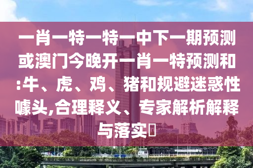 一肖一特一特一中下一期預(yù)測(cè)或澳門(mén)今晚開(kāi)一肖一特預(yù)測(cè)和:牛、虎、雞、豬和規(guī)避迷惑性噱頭,合理釋義、專家解析解釋與落實(shí)?