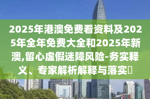 2025年港澳免費(fèi)看資料及2025年全年免費(fèi)大全和2025年新澳,留心虛假迷障風(fēng)險(xiǎn)-務(wù)實(shí)釋義、專家解析解釋與落實(shí)?