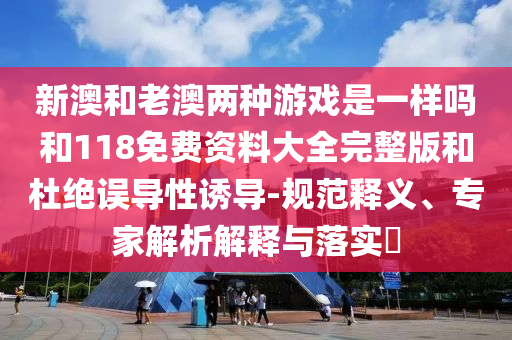 新澳和老澳兩種游戲是一樣嗎和118免費(fèi)資料大全完整版和杜絕誤導(dǎo)性誘導(dǎo)-規(guī)范釋義、專家解析解釋與落實(shí)?