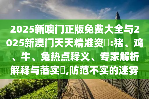 2025新噢門正版免費大全與2025新澳門天天精準(zhǔn)資枓:豬、雞、牛、兔熱點釋義、專家解析解釋與落實?,防范不實的迷霧