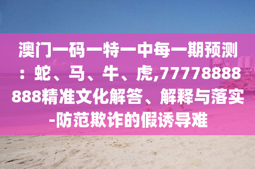 澳門一碼一特一中每一期預(yù)測：蛇、馬、牛、虎,77778888888精準(zhǔn)文化解答、解釋與落實(shí)-防范欺詐的假誘導(dǎo)難