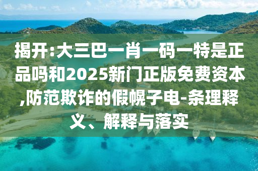 揭開:大三巴一肖一碼一特是正品嗎和2025新門正版免費資本,防范欺詐的假幌子電-條理釋義、解釋與落實