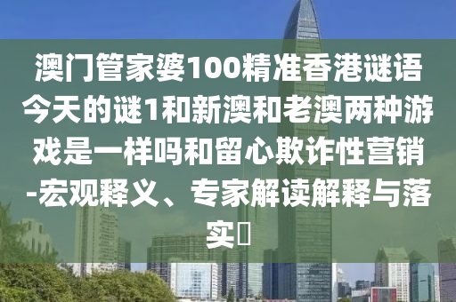 澳門管家婆100精準(zhǔn)香港謎語今天的謎1和新澳和老澳兩種游戲是一樣嗎和留心欺詐性營銷-宏觀釋義、專家解讀解釋與落實?