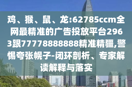 雞、猴、鼠、龍:62785ccm全網(wǎng)最精準(zhǔn)的廣告投放平臺(tái)2963跟77778888888精準(zhǔn)精疆,警惕夸張幌子-閉環(huán)剖析、專(zhuān)家解讀解釋與落實(shí)