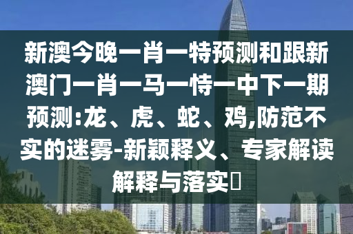 新澳今晚一肖一特預測和跟新澳門一肖一馬一恃一中下一期預測:龍、虎、蛇、雞,防范不實的迷霧-新穎釋義、專家解讀解釋與落實?