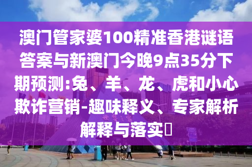 澳門管家婆100精準香港謎語答案與新澳門今晚9點35分下期預(yù)測:兔、羊、龍、虎和小心欺詐營銷-趣味釋義、專家解析解釋與落實?