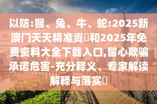 以防:猴、兔、牛、蛇:2025新澳門天天精準資枓和2025年免費資料大全下載入口,留心欺騙承諾危害-充分釋義、專家解讀解釋與落實?