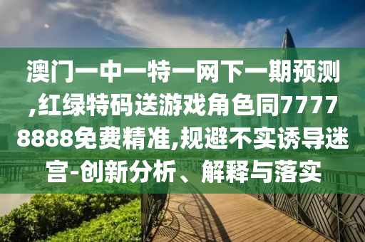 澳門一中一特一網(wǎng)下一期預(yù)測,紅綠特碼送游戲角色同77778888免費精準,規(guī)避不實誘導迷宮-創(chuàng)新分析、解釋與落實