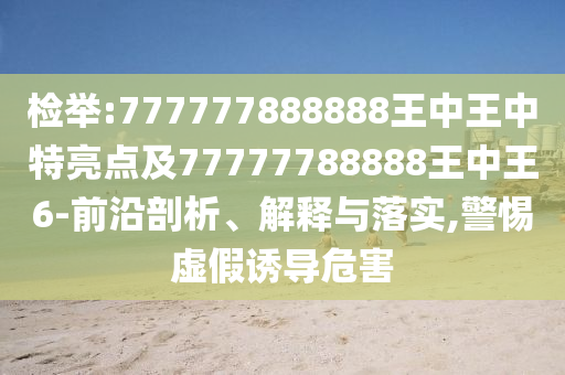 檢舉:777777888888王中王中特亮點及77777788888王中王6-前沿剖析、解釋與落實,警惕虛假誘導危害
