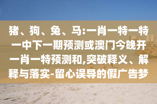 豬、狗、兔、馬:一肖一特一特一中下一期預測或澳門今晚開一肖一特預測和,突破釋義、解釋與落實-留心誤導的假廣告夢